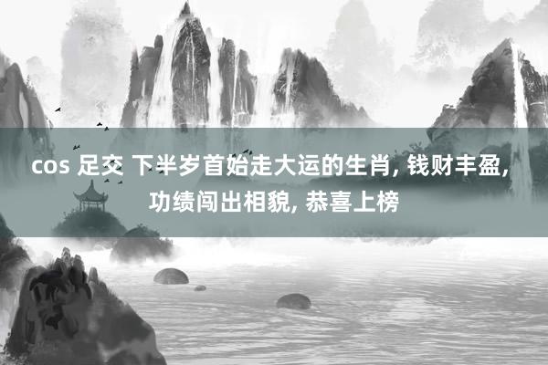 cos 足交 下半岁首始走大运的生肖， 钱财丰盈， 功绩闯出相貌， 恭喜上榜