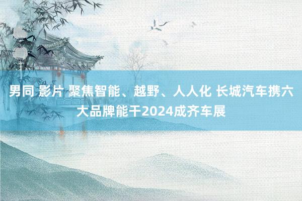 男同 影片 聚焦智能、越野、人人化 长城汽车携六大品牌能干2024成齐车展