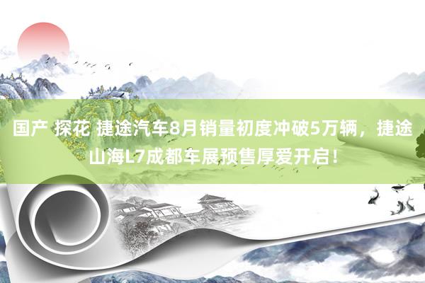 国产 探花 捷途汽车8月销量初度冲破5万辆，捷途山海L7成都车展预售厚爱开启！