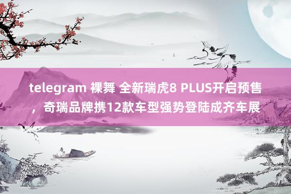 telegram 裸舞 全新瑞虎8 PLUS开启预售，奇瑞品牌携12款车型强势登陆成齐车展