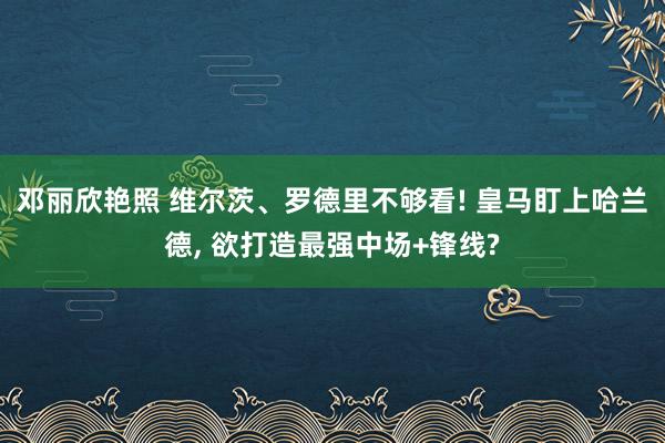 邓丽欣艳照 维尔茨、罗德里不够看! 皇马盯上哈兰德， 欲打造最强中场+锋线?