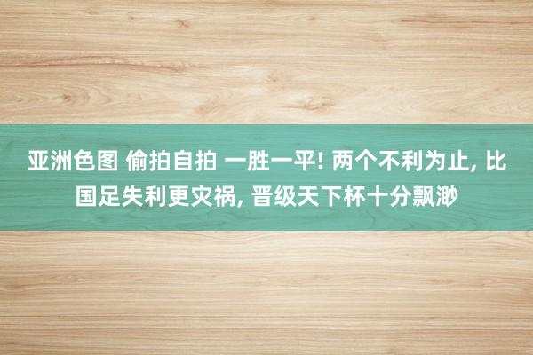 亚洲色图 偷拍自拍 一胜一平! 两个不利为止， 比国足失利更灾祸， 晋级天下杯十分飘渺