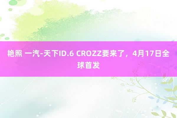 艳照 一汽-天下ID.6 CROZZ要来了，4月17日全球首发