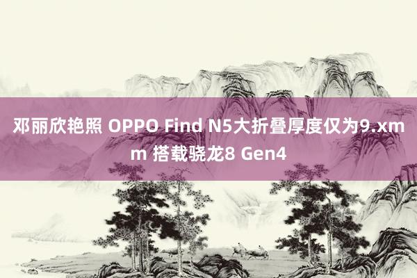 邓丽欣艳照 OPPO Find N5大折叠厚度仅为9.xmm 搭载骁龙8 Gen4