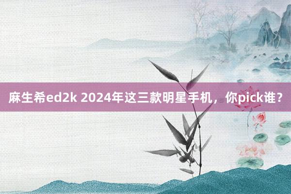 麻生希ed2k 2024年这三款明星手机，你pick谁？