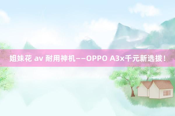 姐妹花 av 耐用神机——OPPO A3x千元新选拔！