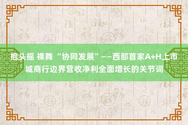 抱头摇 裸舞 “协同发展”——西部首家A+H上市城商行边界营收净利全面增长的关节词