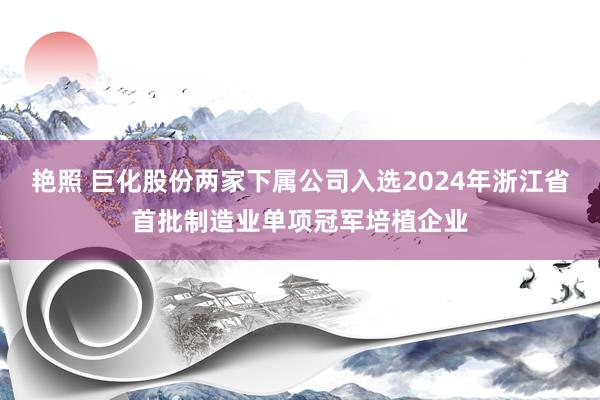 艳照 巨化股份两家下属公司入选2024年浙江省首批制造业单项冠军培植企业