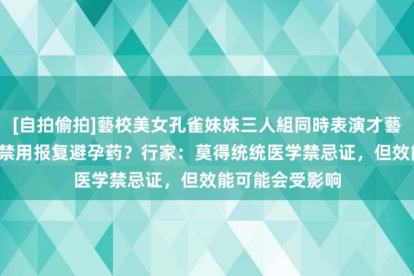 [自拍偷拍]藝校美女孔雀妹妹三人組同時表演才藝 40岁以上女性禁用报复避孕药？行家：莫得统统医学禁忌证，但效能可能会受影响