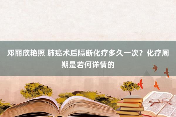 邓丽欣艳照 肺癌术后隔断化疗多久一次？化疗周期是若何详情的