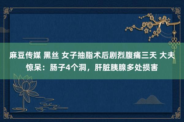 麻豆传媒 黑丝 女子抽脂术后剧烈腹痛三天 大夫惊呆：肠子4个洞，肝脏胰腺多处损害