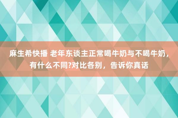 麻生希快播 老年东谈主正常喝牛奶与不喝牛奶，有什么不同?对比各别，告诉你真话