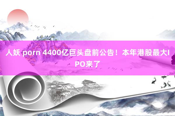 人妖 porn 4400亿巨头盘前公告！本年港股最大IPO来了