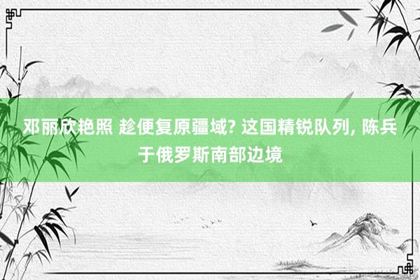 邓丽欣艳照 趁便复原疆域? 这国精锐队列， 陈兵于俄罗斯南部边境