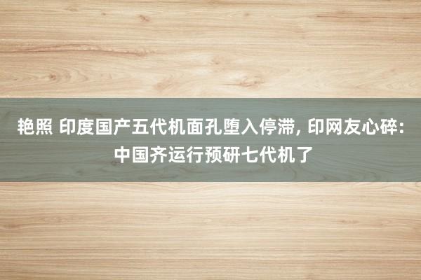 艳照 印度国产五代机面孔堕入停滞， 印网友心碎: 中国齐运行预研七代机了