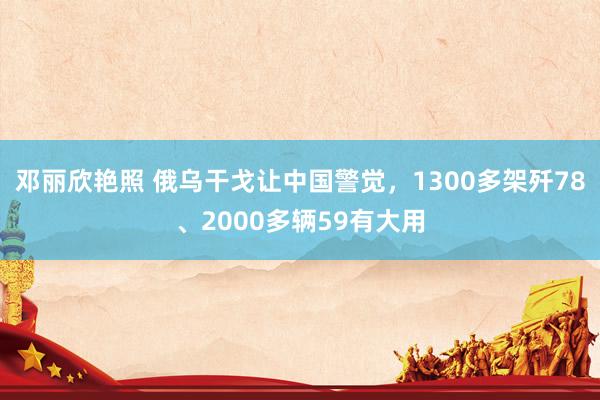 邓丽欣艳照 俄乌干戈让中国警觉，1300多架歼78、2000多辆59有大用