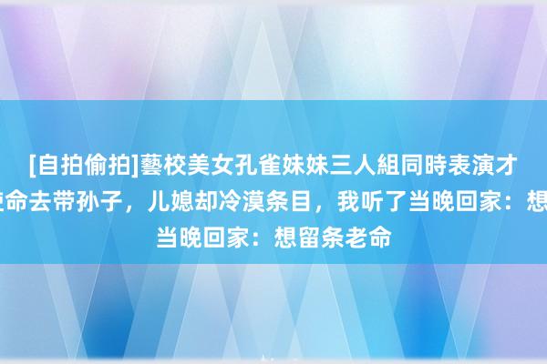 [自拍偷拍]藝校美女孔雀妹妹三人組同時表演才藝 辞掉使命去带孙子，儿媳却冷漠条目，我听了当晚回家：想留条老命