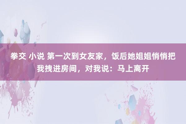 拳交 小说 第一次到女友家，饭后她姐姐悄悄把我拽进房间，对我说：马上离开