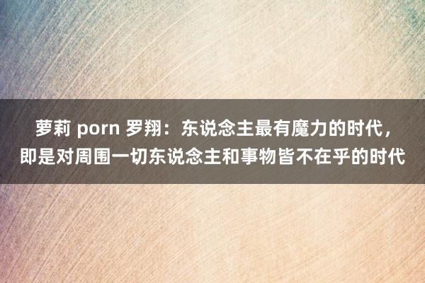 萝莉 porn 罗翔：东说念主最有魔力的时代，即是对周围一切东说念主和事物皆不在乎的时代