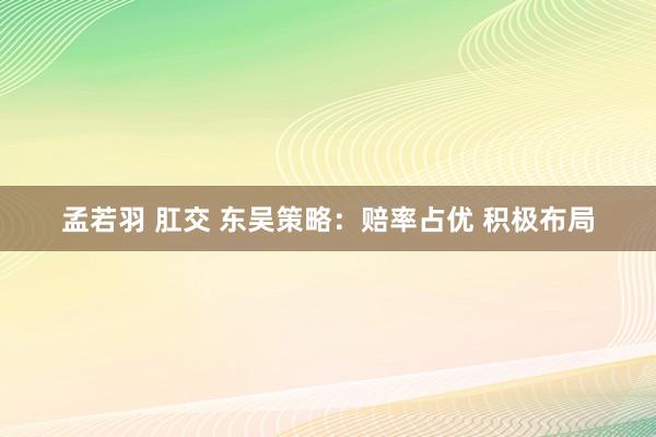 孟若羽 肛交 东吴策略：赔率占优 积极布局