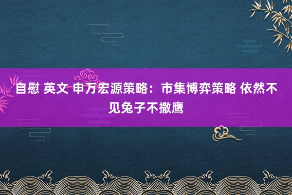 自慰 英文 申万宏源策略：市集博弈策略 依然不见兔子不撒鹰