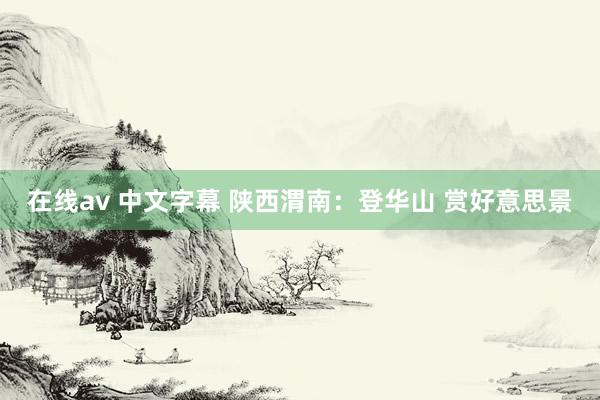 在线av 中文字幕 陕西渭南：登华山 赏好意思景