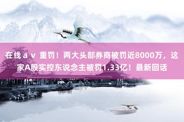 在线ａｖ 重罚！两大头部券商被罚近8000万，这家A股实控东说念主被罚1.33亿！最新回话