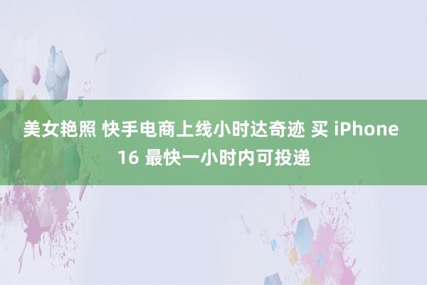 美女艳照 快手电商上线小时达奇迹 买 iPhone 16 最快一小时内可投递