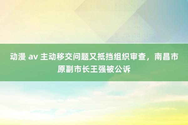 动漫 av 主动移交问题又抵挡组织审查，南昌市原副市长王强被公诉