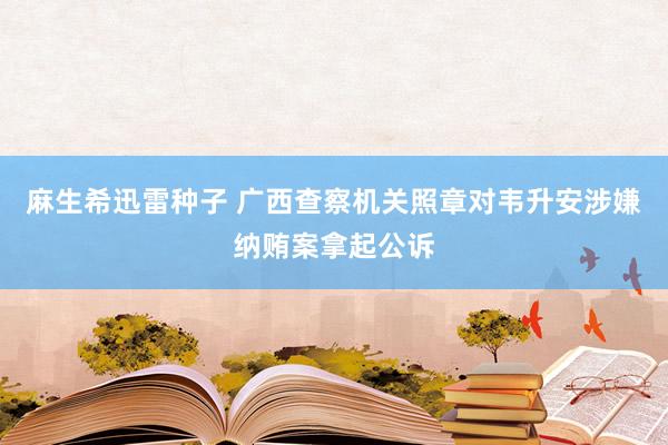 麻生希迅雷种子 广西查察机关照章对韦升安涉嫌纳贿案拿起公诉