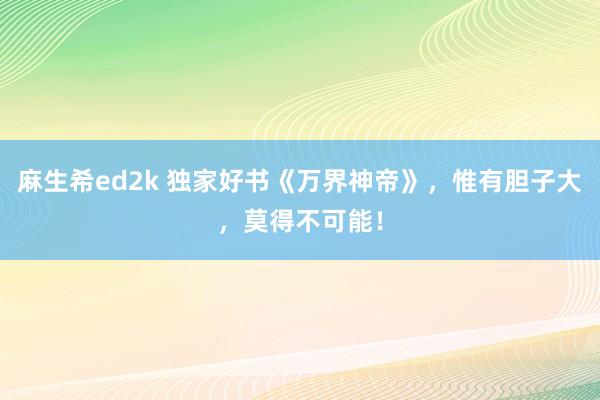 麻生希ed2k 独家好书《万界神帝》，惟有胆子大，莫得不可能！