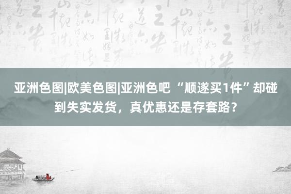 亚洲色图|欧美色图|亚洲色吧 “顺遂买1件”却碰到失实发货，真优惠还是存套路？