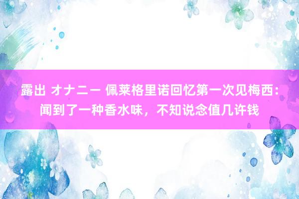 露出 オナニー 佩莱格里诺回忆第一次见梅西：闻到了一种香水味，不知说念值几许钱