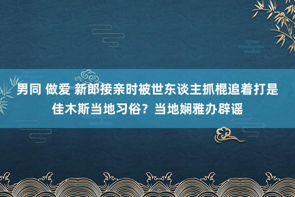 男同 做爱 新郎接亲时被世东谈主抓棍追着打是佳木斯当地习俗？当地娴雅办辟谣