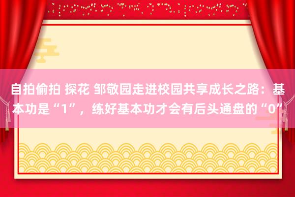 自拍偷拍 探花 邹敬园走进校园共享成长之路：基本功是“1”，练好基本功才会有后头通盘的“0”