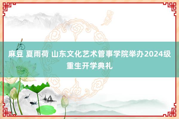 麻豆 夏雨荷 山东文化艺术管事学院举办2024级重生开学典礼