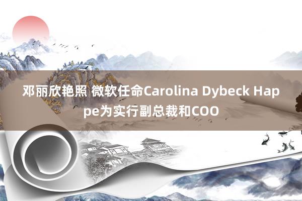 邓丽欣艳照 微软任命Carolina Dybeck Happe为实行副总裁和COO