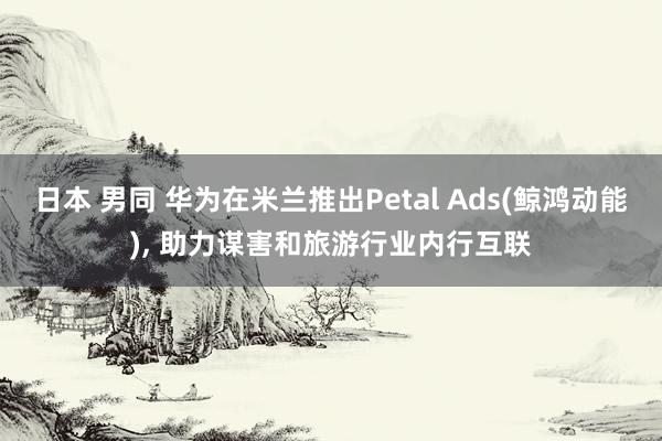 日本 男同 华为在米兰推出Petal Ads(鲸鸿动能)， 助力谋害和旅游行业内行互联