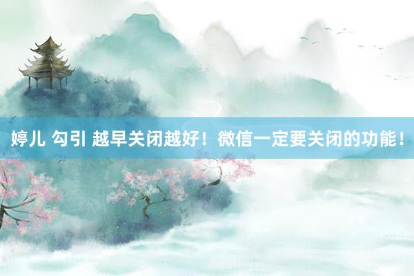 婷儿 勾引 越早关闭越好！微信一定要关闭的功能！