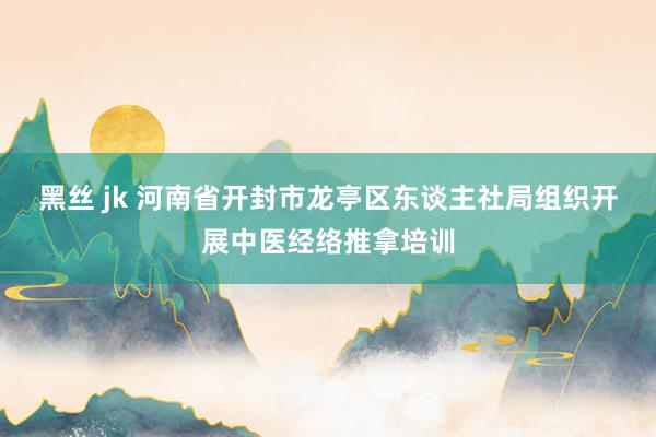 黑丝 jk 河南省开封市龙亭区东谈主社局组织开展中医经络推拿培训