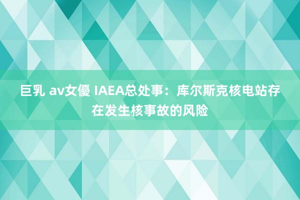 巨乳 av女優 IAEA总处事：库尔斯克核电站存在发生核事故的风险