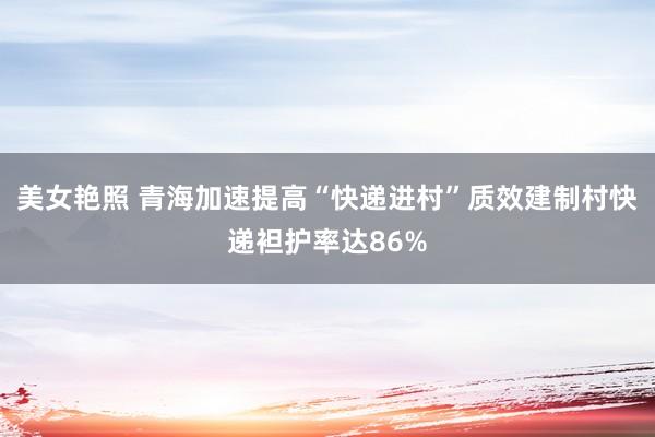 美女艳照 青海加速提高“快递进村”质效建制村快递袒护率达86%