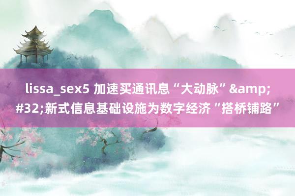 lissa_sex5 加速买通讯息“大动脉”&#32;新式信息基础设施为数字经济“搭桥铺路”