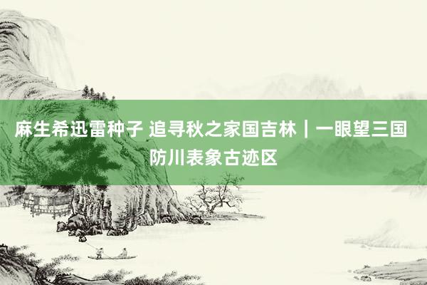 麻生希迅雷种子 追寻秋之家国吉林｜一眼望三国 防川表象古迹区