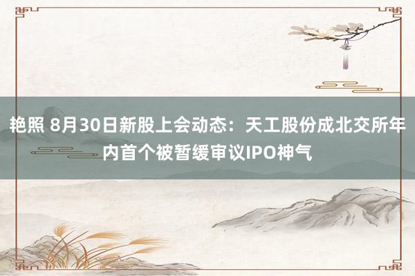 艳照 8月30日新股上会动态：天工股份成北交所年内首个被暂缓审议IPO神气