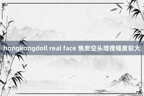 hongkongdoll real face 焦炭空头增捏幅度较大