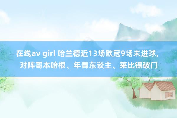 在线av girl 哈兰德近13场欧冠9场未进球， 对阵哥本哈根、年青东谈主、莱比锡破门