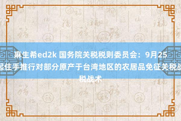 麻生希ed2k 国务院关税税则委员会：9月25日起住手推行对部分原产于台湾地区的农居品免征关税战术