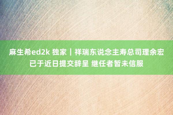 麻生希ed2k 独家｜祥瑞东说念主寿总司理余宏已于近日提交辞呈 继任者暂未信服