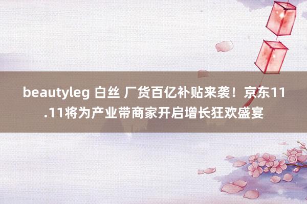 beautyleg 白丝 厂货百亿补贴来袭！京东11.11将为产业带商家开启增长狂欢盛宴